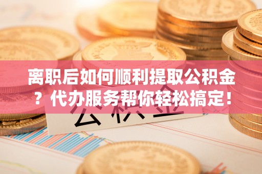 沙坪坝离职后如何顺利提取公积金？代办服务帮你轻松搞定！