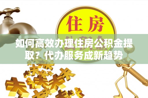 沙坪坝如何高效办理住房公积金提取？代办服务成新趋势