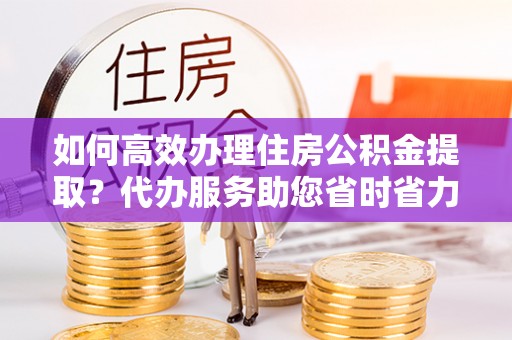沙坪坝如何高效办理住房公积金提取？代办服务助您省时省力