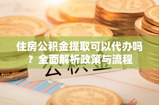 沙坪坝住房公积金提取可以代办吗？全面解析政策与流程