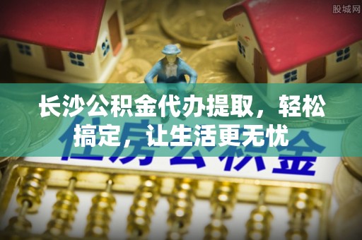 沙坪坝长沙公积金代办提取，轻松搞定，让生活更无忧