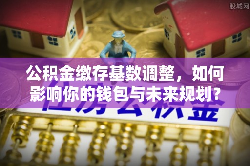 沙坪坝公积金缴存基数调整，如何影响你的钱包与未来规划？