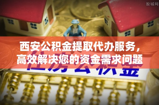 沙坪坝西安公积金提取代办服务，高效解决您的资金需求问题