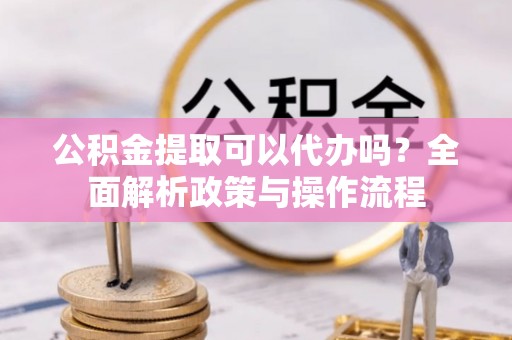 沙坪坝公积金提取可以代办吗？全面解析政策与操作流程
