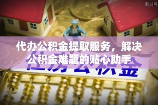 沙坪坝代办公积金提取服务，解决公积金难题的贴心助手