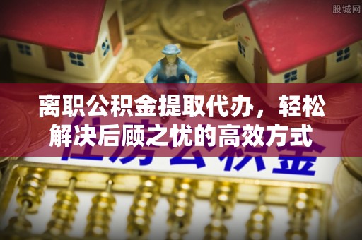 沙坪坝离职公积金提取代办，轻松解决后顾之忧的高效方式