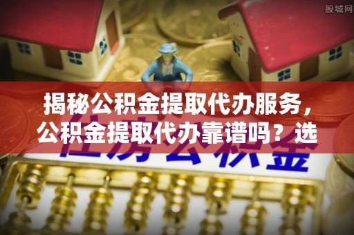 沙坪坝揭秘公积金提取代办服务，公积金提取代办靠谱吗？选择需谨慎