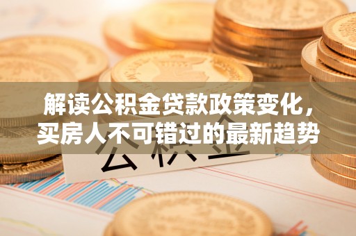 沙坪坝解读公积金贷款政策变化，买房人不可错过的最新趋势
