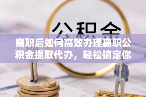 沙坪坝离职后如何高效办理离职公积金提取代办，轻松搞定你的公积金