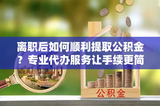 沙坪坝离职后如何顺利提取公积金？专业代办服务让手续更简单