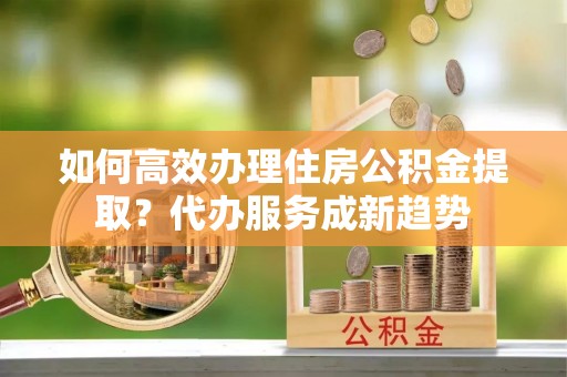 沙坪坝如何高效办理住房公积金提取？代办服务成新趋势