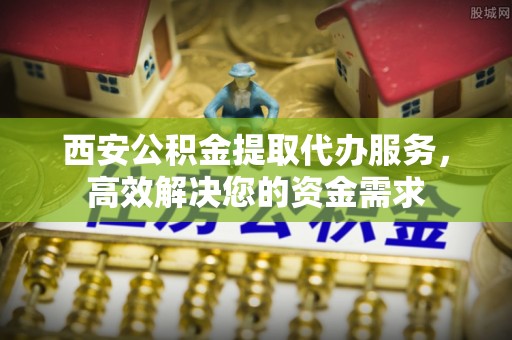 沙坪坝西安公积金提取代办服务，高效解决您的资金需求