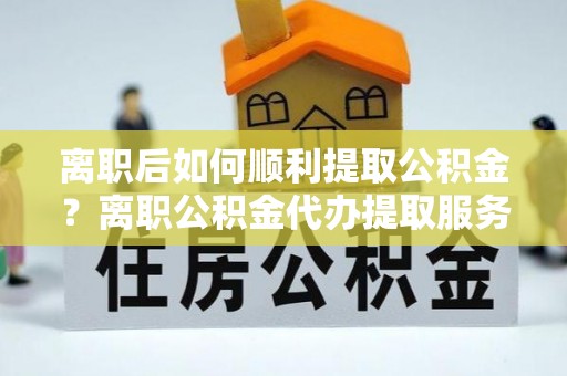 沙坪坝离职后如何顺利提取公积金？离职公积金代办提取服务助力无忧办理