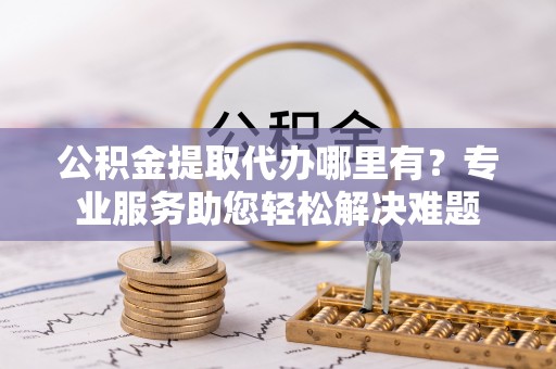 沙坪坝公积金提取代办哪里有？专业服务助您轻松解决难题