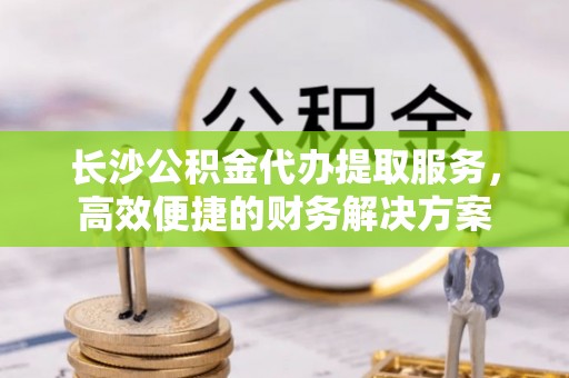 沙坪坝长沙公积金代办提取服务，高效便捷的财务解决方案