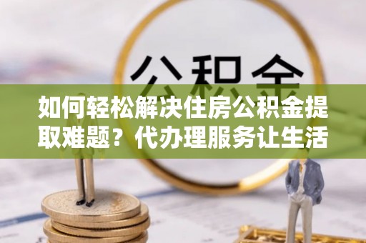 沙坪坝如何轻松解决住房公积金提取难题？代办理服务让生活更简单