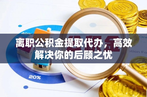 沙坪坝离职公积金提取代办，高效解决你的后顾之忧