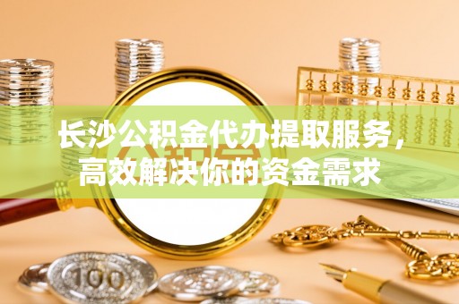 沙坪坝长沙公积金代办提取服务，高效解决你的资金需求