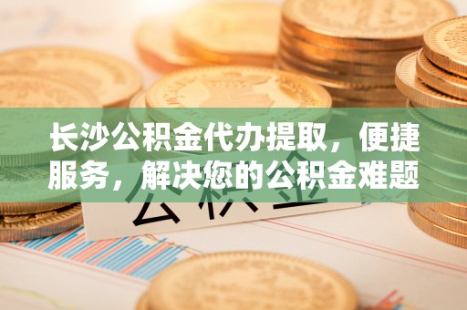 沙坪坝长沙公积金代办提取，便捷服务，解决您的公积金难题
