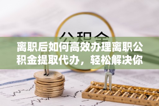 沙坪坝离职后如何高效办理离职公积金提取代办，轻松解决你的后顾之忧