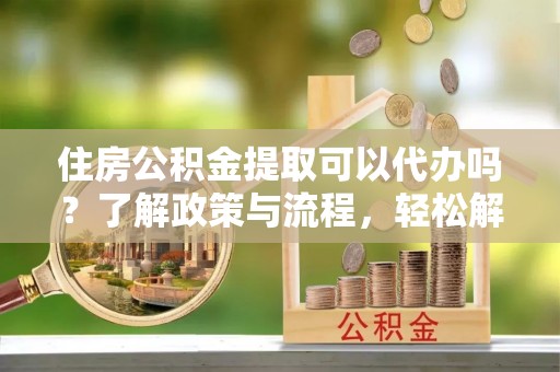 沙坪坝住房公积金提取可以代办吗？了解政策与流程，轻松解决你的疑问