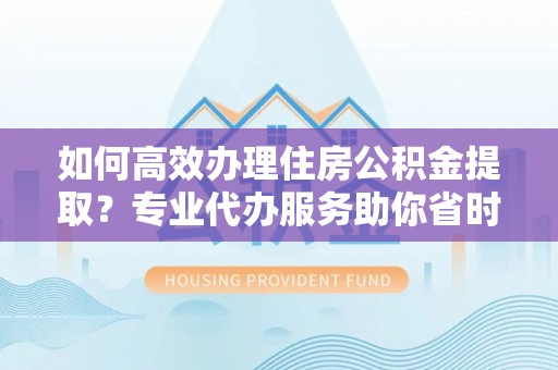 沙坪坝如何高效办理住房公积金提取？专业代办服务助你省时省力
