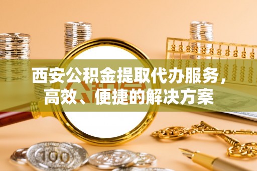沙坪坝西安公积金提取代办服务，高效、便捷的解决方案