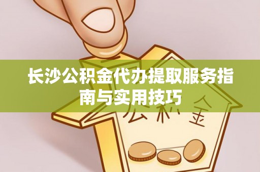 沙坪坝长沙公积金代办提取服务指南与实用技巧