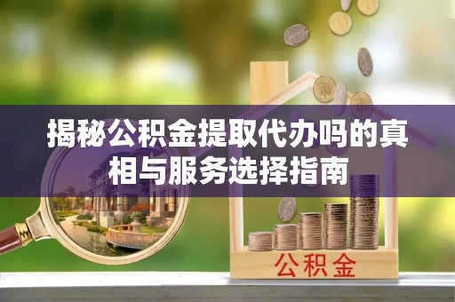 沙坪坝揭秘公积金提取代办吗的真相与服务选择指南