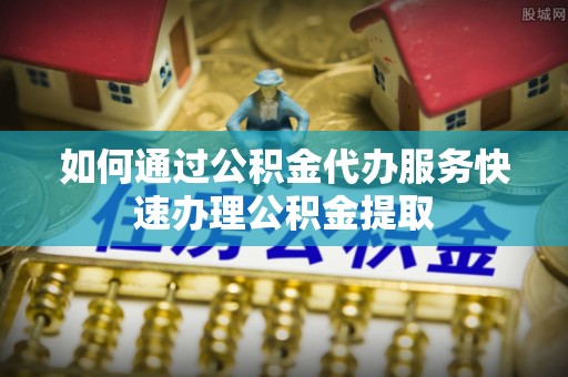 沙坪坝如何通过公积金代办服务快速办理公积金提取