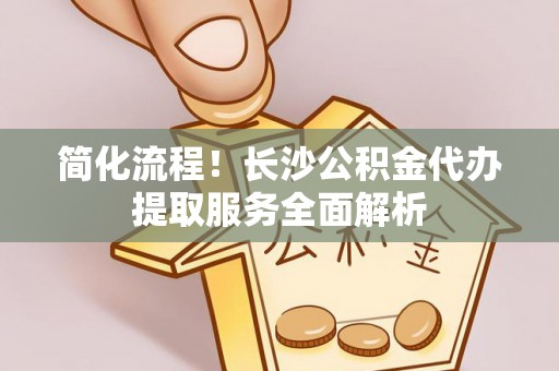 沙坪坝简化流程！长沙公积金代办提取服务全面解析