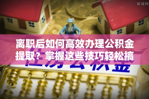 沙坪坝离职后如何高效办理公积金提取？掌握这些技巧轻松搞定
