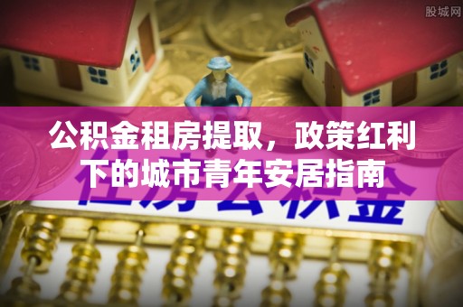 沙坪坝公积金租房提取，政策红利下的城市青年安居指南