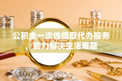 沙坪坝公积金一次性提取代办服务，助力解决生活难题