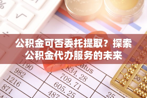 沙坪坝公积金可否委托提取？探索公积金代办服务的未来